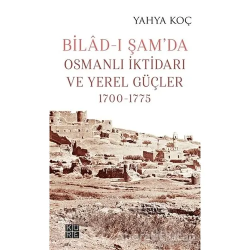 Bilad-ı Şam’da Osmanlı İktidarı ve Yerel Güçler 1700-1775 - Yahya Koç - Küre Yayınları