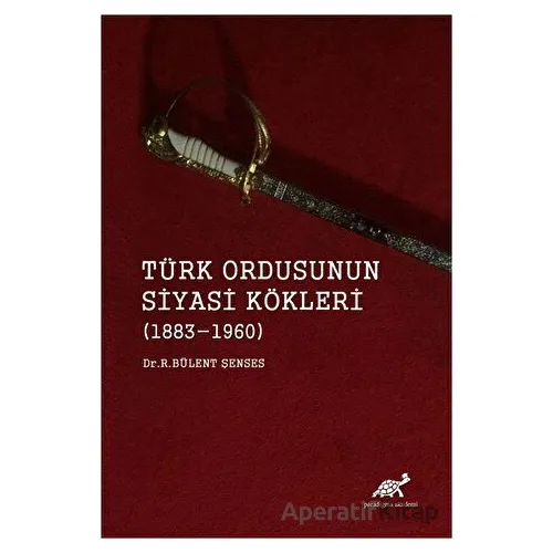 Türk Ordusunun Siyasi Kökleri (1883 - 1960) - R. Bülent Şenses - Paradigma Akademi Yayınları