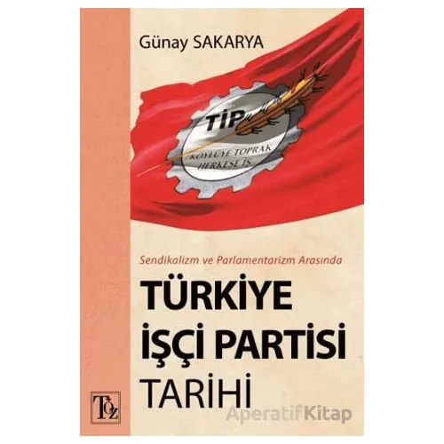 Sendikalizm ve Parlamentarizm Arasında Türkiye İşçi Partisi Tarihi - Günay Sakarya - Töz Yayınları
