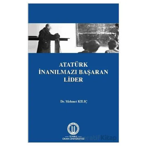 Atatürk İnanılmazı Başaran Lider - Mehmet Kılıç - Okan Üniversitesi Kitapları